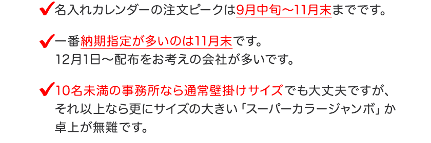 名入れカレンダーの注文ピークは9月中旬～11月末までです。一番納期指定が多いのは11月末です。
12月1日～配布をお考えの会社が多いです。10名未満の事務所なら通常壁掛けサイズでも大丈夫ですが、
それ以上なら更にサイズの大きい「スーパーカラージャンボ」か
卓上が無難です。