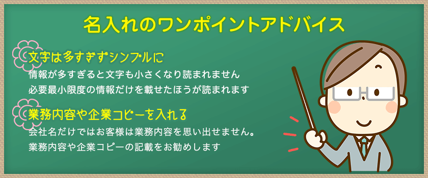 名入れのワンポイントアドバイス文字は多すぎずシンプルに情報が多すぎると文字も小さくなり読まれません必要最小限度の情報だけを載せたほうが読まれます業務内容や企業コピーを入れる会社名だけではお客様は業務内容を思い出せません。
業務内容や企業コピーの記載をお勧めします